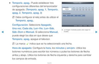 ◀ ▶
Español
●● Temporiz. apag.: Puede establecer tres
configuraciones diferentes del temporizador
de apagado. (Temporiz. apag. 1, Temporiz.
apag. 2, Temporiz. apag. 3)
NN Debe configurar el reloj antes de utilizar el
Temporiz. apag..
Configuración: Seleccione Apagado,
Una vez, Cada día, Lun~Vie, Lun~Sáb,
Sáb~Dom o Manual. Si selecciona Manual,
puede elegir los días en que desee que
Temporiz. apag. apague el televisor.
NN La marca c indica que se ha seleccionado una fecha.
Hora de apagado: Configure la hora, los minutos y am/pm. Utilice los
botones numéricos para escribir los números o pulse los botones de flecha
arriba y abajo. Utilice los botones de flecha izquierda y derecha para cambiar
los campos de entrada.
●● La imagen mostrada puede variar según el
modelo.
04 00 am
Temporiz. apag. 1
Configuración	
Una vez
Hora de apagado
Dom Lun Mar Mie Jue Vie Sáb
L Mover U Ajustar E Entrar R Regresar
 