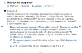 ◀ ▶
Español
❑❑ Bloqueo de programas
OO MENUm → Sistema → Seguridad → ENTERE
■■ Seguridad
Cuando se accede a las funciones de seguridad por primera vez, aparece la
ventana para introducir el código PIN. Escriba un código PIN de 4 dígitos que
pueda recordar. La pantalla del PIN se cierra y aparece el menú de seguridad.
Cada vez que se accede a las funciones de seguridad, aparece la ventana del PIN
y se debe escribir éste.
●● Bloqueo de canales (Apagado / Encendido): La opción Bloqueo de canales
puede bloquear automáticamente los programas que no se consideran
apropiados para los menores. Se debe introducir primero un código PIN
(número de identificación personal) para configurar o cambiar las restricciones
de Bloqueo de canales.
NN Bloqueo de canales no está disponible en los modos HDMI, Componen-
te o PC.
NN El PIN predeterminado para un televisor nuevo es “0-0-0-0”.
 