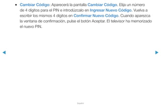 ◀ ▶
Español
●● Cambiar Código: Aparecerá la pantalla Cambiar Código. Elija un número
de 4 dígitos para el PIN e introdúzcalo en Ingresar Nuevo Código. Vuelva a
escribir los mismos 4 dígitos en Confirmar Nuevo Código. Cuando aparezca
la ventana de confirmación, pulse el botón Aceptar. El televisor ha memorizado
el nuevo PIN.
 