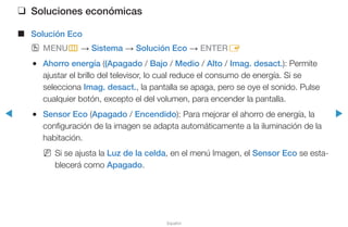 ◀ ▶
Español
❑❑ Soluciones económicas
■■ Solución Eco
OO MENUm → Sistema → Solución Eco → ENTERE
●● Ahorro energía ((Apagado / Bajo / Medio / Alto / Imag. desact.): Permite
ajustar el brillo del televisor, lo cual reduce el consumo de energía. Si se
selecciona Imag. desact., la pantalla se apaga, pero se oye el sonido. Pulse
cualquier botón, excepto el del volumen, para encender la pantalla.
●● Sensor Eco (Apagado / Encendido): Para mejorar el ahorro de energía, la
configuración de la imagen se adapta automáticamente a la iluminación de la
habitación.
NN Si se ajusta la Luz de la celda, en el menú Imagen, el Sensor Eco se esta-
blecerá como Apagado.
 