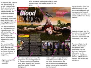 A big picture has been used to show the main
 A large title that sums up                      characters and also as a background for the
 the tv programme or                             page.
 article. In two different                                                                                       A quote from the article has
 fonts so that it stands.                                                                                        been used to sum up the
 ‘blood’ is in bold to                                                                                           article. Red background has
 emphasise what the                                                                                              been used so that it stands
 programme is about.                                                                                             out and white so that the text
                                                                                                                 is easily read and so it stands
A subtitle to explain
                                                                                                                 out more.
further what the article is
about. Bold has been
used to pinpoint the main
point of the sentence.
This text box stands out
as it yellow against all
the dark colours. This
                                                                                                                 A caption tells you who the
tells us what the
                                                                                                                 characters in the photograph
programme is called
                                                                                                                 are. The white text box
and when you can
                                                                                                                 allows the text to stand out
watch. The yellow also
                                                                                                                 considering it is so small.
adds an extra bright
colour.
This screen shot from                                                                                            This box tells you exactly
the programme adds                                                                                               who the characters are
more images to the                                                                                               and their role in the
article and also breaks                                                                                          programme. This has
up the text. It allows us                                                                                        been used to give more
to see more about the                                                                                            information on the
programme.                                                                                                       programme in particular
                                                                                                                 and also to take up some
                              The article explains more about the           Yellow has been used for the names   space so that the article is
 Page number and the          programme and what is going on in             so that they stand out more from     not all text.
 name of the                  it. It is two columns so that it looks        the white text and against the
 magazine.                    neat. White has been used so that it          background. Also to keep with the
                              stands out against the dark                   colour scheme (which is why white
                              background.                                   has been used)
 