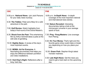 TV SCHEDULE Adaptado de:  http://esl.about.com/library/lessons/nblscan.htm   acesso em: 13 de abril de 2010. FNB 6.00 p.m.:  In-Depth News  - In-depth coverage of the most important national and international news stories.  7.00:  Nature Revealed - Interesting documentary taking a look at the microscopic universe in your average speck of dust.  7.30:  Ping - Pong Masters - Live coverage from Peking.  9.30:  It's Your Money - That's right and this favorite game show could make or break you depending on how you place your bets.  10.30:  Green Park - Stephen King's latest monster madness.  0.30:  Late Night News - Get the news you need to get a hard start on the upcoming day.  CBC   6.00 p.m.:  National News  - join Jack Parsons for your daily news roundup. 6.30:  The Tiddles - Peter joins Mary for a wild adventure in the park.  7.00:  Golf Review - Watch highlights from today's final round of the Grand Master's.  8.30:  Shock from the Past - This entertaining film by Arthur Schmidt takes a poke at the wild side of gambling.  10.30:  Nightly News - A review of the day's most important events.  11.00:  MOMA: Art for Everyone - A fascinating documentary that helps you enjoy the difference between pointilism and video installations.  12:00:  Hard Day's Night - Reflections after a long, hard day.  