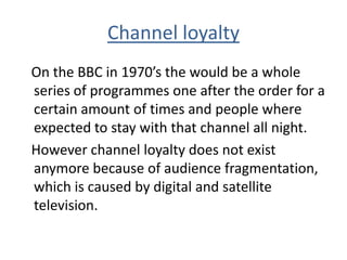 Channel loyalty
On the BBC in 1970’s the would be a whole
series of programmes one after the order for a
certain amount of times and people where
expected to stay with that channel all night.
However channel loyalty does not exist
anymore because of audience fragmentation,
which is caused by digital and satellite
television.
 