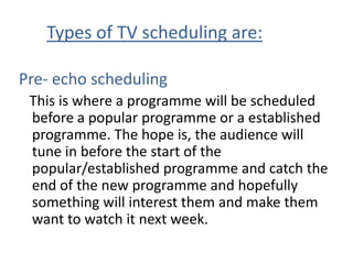Types of TV scheduling are:

Pre- echo scheduling
 This is where a programme will be scheduled
 before a popular programme or a established
 programme. The hope is, the audience will
 tune in before the start of the
 popular/established programme and catch the
 end of the new programme and hopefully
 something will interest them and make them
 want to watch it next week.
 