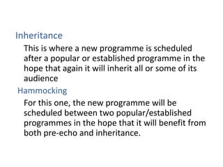 Inheritance
 This is where a new programme is scheduled
 after a popular or established programme in the
 hope that again it will inherit all or some of its
 audience
Hammocking
 For this one, the new programme will be
 scheduled between two popular/established
 programmes in the hope that it will benefit from
 both pre-echo and inheritance.
 