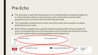 Pre-Echo
■ This technique is used when the programme is scheduled before a popular programme
in a hope that the audience may be tuning in early and therefore see the earlier
programme, like it and then watch the full thing next week.
■ This is generally considered to be riskier than other tactics due to people not always
bothering to tune in early.
■ Both of these examples have a popular programme placed after a lesser programme
and in one example both are of the same genre which increases the chances of success
due to the target audience matching between both programmes.
 