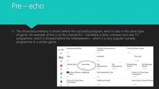 Pre – echo
 The show/documentary is shown before the successful program, which is also in the same type
of genre. An example of this is on the channel E4 - Gameface a fairly unknown and new TV
programme, which is showed before the inbetweeners – which is a very popular comedy
programme in a similar genre.
 