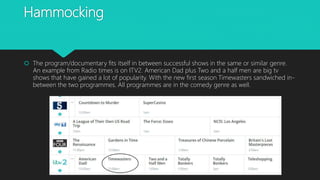 Hammocking
 The program/documentary fits itself in between successful shows in the same or similar genre.
An example from Radio times is on ITV2. American Dad plus Two and a half men are big tv
shows that have gained a lot of popularity. With the new first season Timewasters sandwiched in-
between the two programmes. All programmes are in the comedy genre as well.
 