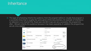 Inheritance
 This type of scheduling inherits the audience, from the program before it. Usually that program is
a successful show that is roughly the same genre of the documentary. An example of inheritance
on television is on channel Pick. Road wars and Brit Cops are very successful, the programme
after - Britcam inherits this audience because it has lower popularity. In addition the programmes
are all crime related.
 