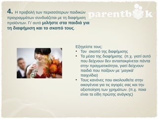 4. Η προβολή των περισσότερων παιδικών
προγραμμάτων συνδυάζεται με τη διαφήμιση
προϊόντων. Γι’ αυτό μιλήστε στα παιδιά για
τη διαφήμιση και το σκοπό τους.
Εξηγείστε τους:
• Τον σκοπό της διαφήμισης
• Τα μέσα της διαφήμισης (π.χ. γιατί αυτό
που δείχνουν δεν ανταποκρίνεται πάντα
στην πραγματικότητα, γιατί δείχνουν
παιδιά που παίζουν με ‘μαγικά’
παιχνίδια)
• Τους κανόνες που ακολουθείτε στην
οικογένεια για τις αγορές σας και την
αξιοποίηση των χρημάτων. (π.χ. ποια
είναι τα είδη πρώτης ανάγκης)
 