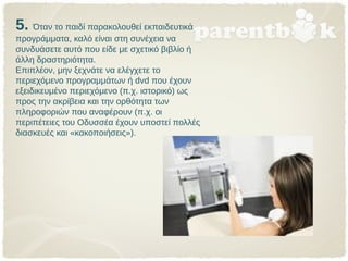 5. Όταν το παιδί παρακολουθεί εκπαιδευτικά
προγράμματα, καλό είναι στη συνέχεια να
συνδυάσετε αυτό που είδε με σχετικό βιβλίο ή
άλλη δραστηριότητα.
Επιπλέον, μην ξεχνάτε να ελέγχετε το
περιεχόμενο προγραμμάτων ή dvd που έχουν
εξειδικευμένο περιεχόμενο (π.χ. ιστορικό) ως
προς την ακρίβεια και την ορθότητα των
πληροφοριών που αναφέρουν (π.χ. οι
περιπέτειες του Οδυσσέα έχουν υποστεί πολλές
διασκευές και «κακοποιήσεις»).
 