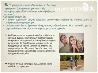 6. Τι γίνεται όταν το παιδί επιμένει να δει στην
τηλεόραση ένα πρόγραμμα που εμείς
απορρίπτουμε αλλά οι φίλοι/ες του το βλέπουν
φανατικά;
 Καθόμαστε και το παρακολουθούμε μαζί ώστε να
κάνουμε σχόλια. Τα σχόλια δεν πρέπει να είναι
επικριτικά ή απορριπτικά, αλλά σχόλια-ερωτήσεις
με τα οποία θα βοηθήσουμε το παιδί να δει το
πρόγραμμα με κριτικό μάτι και να σκεφθεί εάν
συμφωνεί με τις αξίες του ή όχι, εάν είναι εκτός
πραγματικότητας και μάλιστα εκτός της ελληνικής
πραγματικότητας κλπ.
 Φυσικά δίνουμε καλύτερες εναλλακτικές και το
παιδί θα τις προτιμήσει.
Ας έχουμε υπόψη ότι:
- η έντονη εναντίωσή μας θα ενισχύσει μάλλον την επιθυμία του παιδιού να δει το
συγκεκριμένο πρόγραμμα
- ακόμα και αν δεν το βρίσκει επί της ουσίας ενδιαφέρον θα θέλει να το δει για να
μην αισθάνεται «εκτός» την επόμενη μέρα στο σχολείο
 