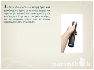 1. Τα παιδιά χρειάζονται σαφή όρια και
κανόνες σε σχέση με τα οποία πρέπει να
τηρείται μία συνεπή και σταθερή στάση. Οι
κανόνες αυτοί πρέπει να αφορούν τις ώρες
και το συνολικό χρόνο που τα παιδιά
αφιερώνουν στην τηλεόραση.
 