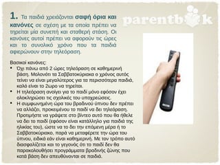 1. Τα παιδιά χρειάζονται σαφή όρια και
κανόνες σε σχέση με τα οποία πρέπει να
τηρείται μία συνεπή και σταθερή στάση. Οι
κανόνες αυτοί πρέπει να αφορούν τις ώρες
και το συνολικό χρόνο που τα παιδιά
αφιερώνουν στην τηλεόραση.
Βασικοί κανόνες:
 Όχι πάνω από 2 ώρες τηλεόραση σε καθημερινή
βάση. Μολονότι τα Σαββατοκύριακα ο χρόνος αυτός
τείνει να είναι μεγαλύτερος για τα περισσότερα παιδιά,
καλό είναι το 2ωρο να τηρείται.
 Η τηλεόραση ανοίγει για το παιδί μόνο εφόσον έχει
ολοκληρώσει τις σχολικές του υποχρεώσεις.
 Η συμφωνημένη ώρα του βραδινού ύπνου δεν πρέπει
να αλλάζει, προκειμένου το παιδί να δει τηλεόραση.
Προτιμήστε να γράψετε στο βίντεο αυτό που θα ήθελε
να δει το παιδί (εφόσον είναι κατάλληλο για παιδιά της
ηλικίας του), ώστε να το δει την επόμενη μέρα ή το
Σαββατοκύριακο, παρά να μεταφέρετε την ώρα του
ύπνου, ειδικά εάν είναι καθημερινή. Με τον τρόπο αυτό
διασφαλίζεται και το γεγονός ότι το παιδί δεν θα
παρακολουθήσει προγράμματα βραδινής ζώνης που
κατά βάση δεν απευθύνονται σε παιδιά.
 