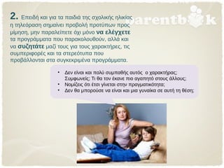 2. Επειδή και για τα παιδιά της σχολικής ηλικίας
η τηλεόραση σημαίνει προβολή προτύπων προς
μίμηση, μην παραλείπετε όχι μόνο να ελέγχετε
τα προγράμματα που παρακολουθούν, αλλά και
να συζητάτε μαζί τους για τους χαρακτήρες, τις
συμπεριφορές και τα στερεότυπα που
προβάλλονται στα συγκεκριμένα προγράμματα.
• Δεν είναι και πολύ συμπαθής αυτός ο χαρακτήρας;
Συμφωνείς; Τι θα τον έκανε πιο αγαπητό στους άλλους;
• Νομίζεις ότι έτσι γίνεται στην πραγματικότητα;
• Δεν θα μπορούσε να είναι και μια γυναίκα σε αυτή τη θέση;
 