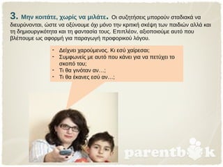 3. Μην κοιτάτε, χωρίς να μιλάτε. Οι συζητήσεις μπορούν σταδιακά να
διευρύνονται, ώστε να οξύνουμε όχι μόνο την κριτική σκέψη των παιδιών αλλά και
τη δημιουργικότητα και τη φαντασία τους. Επιπλέον, αξιοποιούμε αυτό που
βλέπουμε ως αφορμή για παραγωγή προφορικού λόγου.
- Δείχνει χαρούμενος. Κι εσύ χαίρεσαι;
- Συμφωνείς με αυτό που κάνει για να πετύχει το
σκοπό του;
- Τι θα γινόταν αν…;
- Τι θα έκανες εσύ αν…;
 