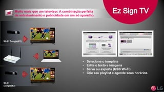 Wi-Fi
Dongle(#2)
Wi-Fi Dongle(#1)
• Selecione o template
• Edite o texto e imagens
• Salve ou exporte (USB Wi-Fi)
• Crie seu playlist e agende seus horários
 