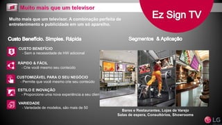 Muito mais que um televisor. A combinação perfeita de
entretenimento e publicidade em um só aparelho.
CUSTO BENEFÍCIO
- Sem a necessidade de HW adicional
RÁPIDO & FÁCIL
- Crie você mesmo seu conteúdo
CUSTOMIZÁVEL PARA O SEU NEGÓCIO
- Permite que você mesmo crie seu conteúdo
ESTILO E INOVAÇÃO
- Proporcione uma nova experiência a seu cliente
VARIEDADE
- Variedade de modelos, são mais de 50
Bares e Restaurantes, Lojas de Varejo
Salas de espera, Consultórios, Showrooms
 