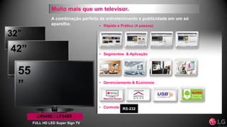 32”
42”
Muito mais que um televisor.
• Segmentos & Aplicação
• Gerenciamento & Economia
• Rápido e Prático (4 passos)
• Controle RS-232
LN549E / LY540S
FULL HD LED Super Sign TV
55
”
A combinação perfeita de entretenimento e publicidade em um só
aparelho.
 