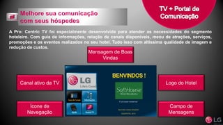 A Pro: Centric TV foi especialmente desenvolvida para atender as necessidades do segmento
hoteleiro. Com guia de informações, relação de canais disponíveis, menu de atrações, serviços,
promoções e os eventos realizados no seu hotel. Tudo isso com altíssima qualidade de imagem e
redução de custos.
Campo de
Mensagens
Logo do Hotel
Mensagem de Boas
Vindas
Canal ativo da TV
Ícone de
Navegação
 