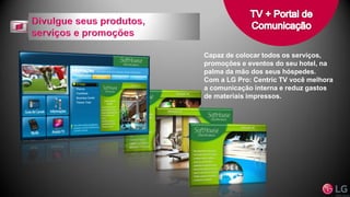 Capaz de colocar todos os serviços,
promoções e eventos do seu hotel, na
palma da mão dos seus hóspedes.
Com a LG Pro: Centric TV você melhora
a comunicação interna e reduz gastos
de materiais impressos.
 