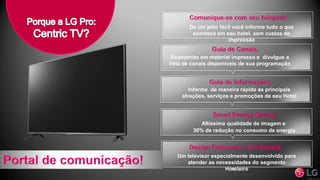 Altíssima qualidade de imagem e
30% de redução no consumo de energia
Economize em material impresso e divulgue a
lista de canais disponíveis de sua programação
De um jeito fácil você informa tudo o que
acontece em seu hotel, sem custos de
impressão
Informe de maneira rápida as principais
atrações, serviços e promoções de seu Hotel
Um televisor especialmente desenvolvido para
atender as necessidades do segmento
Hoteleiro
 