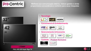 Melhore sua comunicação interna, reduza gastos e ainda
proporcione conveniência e conforto para seus hóspedes
LY540H
FULL HD LED Super Sign TV
32”
42
”
• Conveniencia & Entretenimento
• Gerenciamento & Economia
• Tecnologia
• Controle
RS-
232
• Produto Exclusivo
 