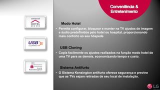 Modo Hotel
• Permite configurar, bloquear e manter na TV ajustes de imagem
e áudio predefinidos pelo hotel ou hospital, proporcionando
mais conforto ao seu hóspede
USB Cloning
• Copia facilmente os ajustes realizados na função modo hotel de
uma TV para as demais, economizando tempo e custo.
Sistema Antifurto
• O Sistema Kensington antifurto oferece segurança e previne
que as TVs sejam retiradas de seu local de instalação.
 