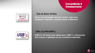 Tela de Boas Vindas
• Deixe uma mensagem de boas vindas para seus
hóspedes. Pequenas atitudes, fazem a diferença.
USB 2.0(JPEG/MP3)
• USB 2.0, 40 vezes mais rápida que a USB 1.1, oferecendo
fácil acesso e agilidade ao seu conteúdo multimídia.
 