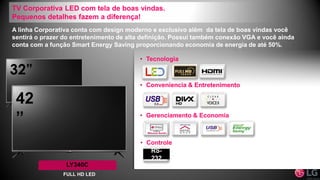 A linha Corporativa conta com design moderno e exclusivo além da tela de boas vindas você
sentirá o prazer do entretenimento de alta definição. Possui também conexão VGA e você ainda
conta com a função Smart Energy Saving proporcionando economia de energia de até 50%.
• Conveniencia & Entretenimento
• Gerenciamento & Economia
• Tecnologia
• Controle
RS-
232
TV Corporativa LED com tela de boas vindas.
Pequenos detalhes fazem a diferença!
32”
42
”
LY340C
FULL HD LED
 
