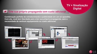 Combinação perfeita de entretenimento e publicidade em um só aparelho.
Com ela, você tem liberdade para criar sua própria propaganda, sem a
necessidade de nenhum equipamento ou custo adicional.
TV + Sinalização
Digital
 