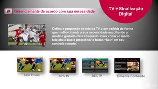 Defina a proporção da tela da TV a ser exibida de forma
que melhor atenda a sua necessidade escolhendo o
modelo gratuito mais adequado. Para voltar ao modo
tela cheia basta pressionar o botão “Sair" em seu
controle remoto.
TV + Sinalização
Digital
Tela Cheia Somente conteúdo80% TV 40% TV
 