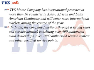 TVS Motor Company has international presence in
more than 50 countries in Asian, African and Latin
American Continents and will enter more international
markets during the course of the year.
In India, the company functions through a strong sales
and service network consisting over 490 authorised
main dealerships, over 1800 authorised service centers
and other certified service points.

 
