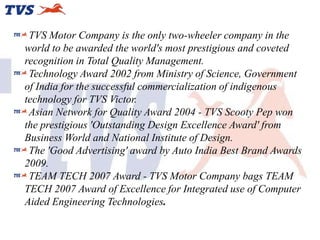 TVS Motor Company is the only two-wheeler company in the
world to be awarded the world's most prestigious and coveted
recognition in Total Quality Management.
Technology Award 2002 from Ministry of Science, Government
of India for the successful commercialization of indigenous
technology for TVS Victor.
Asian Network for Quality Award 2004 - TVS Scooty Pep won
the prestigious 'Outstanding Design Excellence Award' from
Business World and National Institute of Design.
The 'Good Advertising' award by Auto India Best Brand Awards
2009.
TEAM TECH 2007 Award - TVS Motor Company bags TEAM
TECH 2007 Award of Excellence for Integrated use of Computer
Aided Engineering Technologies.

 