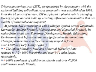 Srinivasan services trust (SST), co-sponsored by the company with the
vision of building self reliant rural community, was established in 1996.
Over the 16 years of service, SST has played a pivotal role in changing
lives of people in rural india by creating self-reliant communities that are
models of sustainable development.
At present, SST is working in 1,056 villages, spread across Tamilnadu,
Karnataka, Andhra Pradesh, Maharashtra and Himachal Pradesh. Its
major focus areas are: Economic Development, Health, Education,
Environment and Infrastructure. Its significant achievements are:
Through partnership with the community helped to form
over 3,069 Self Help Groups (SHG)
The Infant Mortality Rate and Maternal Mortality Rate
reduced to 1.2 / 1000 live births and near 0 / 1 lakh births,
respectively.
100% enrolment of children in schools and over 40,900
adult women made literate.

 
