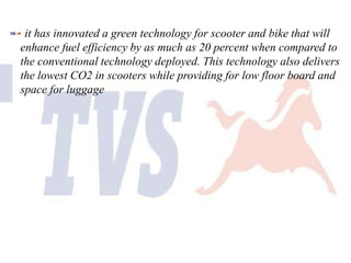 it has innovated a green technology for scooter and bike that will
enhance fuel efficiency by as much as 20 percent when compared to
the conventional technology deployed. This technology also delivers
the lowest CO2 in scooters while providing for low floor board and
space for luggage

 