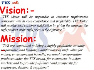 Vision:-

“TVS Motor will be responsive to customer requirements
consonant with its core competence and profitability. TVS Motor
will provide total customer satisfaction by giving the customer the
right product, at the right price, at the right time.”

Mission:
-

“TVS are committed to being a highly profitable, socially
responsible, and leading manufacturer of high value for
money, environmental friendly, personal transportation
products under the TVS brand, for customers in Asian
markets and to provide fulfillment and prosperity for
employees, dealers & suppliers”.

 