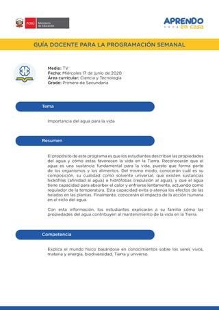 #APRENDOENCASA
GUÍA DOCENTE PARA LA PROGRAMACIÓN SEMANALGUÍA DOCENTE PARA LA PROGRAMACIÓN SEMANAL
Medio: TV
Fecha: Miércoles 17 de junio de 2020
Área curricular: Ciencia y Tecnología
Grado: Primero de Secundaria
Importancia del agua para la vida
Tema
El propósito de este programa es que los estudiantes describan las propiedades
del agua y cómo estas favorecen la vida en la Tierra. Reconocerán que el
agua es una sustancia fundamental para la vida, puesto que forma parte
de los organismos y los alimentos. Del mismo modo, conocerán cuál es su
composición, su cualidad como solvente universal, que existen sustancias
hidrófilas (afinidad al agua) e hidrófobas (repulsión al agua), y que el agua
tiene capacidad para absorber el calor y enfriarse lentamente, actuando como
regulador de la temperatura. Esta capacidad evita o atenúa los efectos de las
heladas en las plantas. Finalmente, conocerán el impacto de la acción humana
en el ciclo del agua.
Con esta información, los estudiantes explicarán a su familia cómo las
propiedades del agua contribuyen al mantenimiento de la vida en la Tierra.
Resumen
Competencia
Explica el mundo físico basándose en conocimientos sobre los seres vivos,
materia y energía, biodiversidad, Tierra y universo.
 