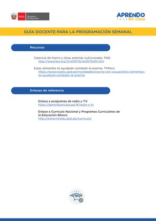 #APRENDOENCASA
GUÍA DOCENTE PARA LA PROGRAMACIÓN SEMANAL
Carencia de hierro y otras anemias nutricionales. FAO
http://www.fao.org/3/w0073s/w0073s0h.htm
Estos alimentos te ayudarán combatir la anemia. TVPerú
https://www.tvperu.gob.pe/novedades/cocina-con-causa/estos-alimentos-
te-ayudaran-combatir-la-anemia
Recursos
Enlaces de referencia
Enlace a programas de radio y TV:
https://aprendoencasa.pe/#/radio-y-tv
Enlace a Currículo Nacional y Programas Curriculares de
la Educación Básica:
http://www.minedu.gob.pe/curriculo/
 