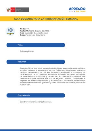 #APRENDOENCASA
GUÍA DOCENTE PARA LA PROGRAMACIÓN SEMANAL
Medio: TV
Fecha: Martes 16 de junio de 2020
Área curricular: Ciencias Sociales
Grado: Tercero de Secundaria
Antiguo régimen
Tema
El propósito de este tema es que los estudiantes analicen las características
sociales, políticas y económicas de los Gobiernos absolutistas, partiendo
del caso del gobierno de Luis XIV. Para ello, identificarán el contexto y las
características de un Gobierno absolutista, tomando en cuenta los puntos
de vista de distintos filósofos y pensadores, así como los fundamentos que
desarrollaron para justificar ese tipo de régimen. Además, compararán el
régimen del sistema republicano y el absolutista. Finalmente, reflexionarán
sobre nuestro sistema de gobierno y cómo soluciona los asuntos públicos de
nuestro país.
Resumen
Construye interpretaciones históricas.
Competencia
 