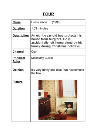 FOUR
Name Home alone (1990)
Duration 1:03 minutes
Description An eight-year-old boy protects his
house from burglars. He is
accidentally left home alone by his
family during Christmas holidays.
Channel Clan
Principal
Actor
Macaulay Culkin
Opinion It's very funny and nice. We recommend
the film.
Picture
 
