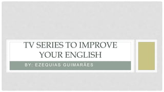 B Y: E Z E Q U I A S G U I M A R Ã E S
TV SERIES TO IMPROVE
YOUR ENGLISH
 