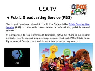 USA TV
♣ Public Broadcasting Service (PBS)
The largest television network in the United States, is the Public Broadcasting
Service (PBS), a non-profit, non-commercial educational, publicly owned
service.
In comparison to the commercial television networks, there is no central
unified arm of broadcast programming, meaning that each PBS affiliate has a
big amount of freedom to schedule television shows as they want to.
 