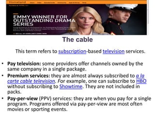 The cable
This term refers to subscription-based television services.
• Pay television: some providers offer channels owned by the
same company in a single package.
• Premium services: they are almost always subscribed to a la
carte cable television. For example, one can subscribe to HBO
without subscribing to Showtime. They are not included in
packs.
• Pay-per-view (PPV) services: they are when you pay for a single
program. Programs offered via pay-per-view are most often
movies or sporting events.
 