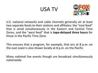 U.S. national networks and cable channels generally air at least
two separate feeds to their stations and affiliates: the "east feed"
that is aired simultaneously in the Eastern and Central Time
Zones, and the "west feed" that is tape-delayed three hours for
those in the Pacific Time Zone.
This ensures that a program, for example, that airs at 8 p.m. on
the east coast is also shown locally at 8 p.m. on the Pacific.
Many national live events though are broadcast simultaneously
nationwide.
USA TV
 