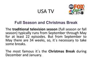 USA TV
Full Season and Christmas Break
The traditional television season (full season or fall
season) typically runs from September through May
for at least 22 episodes. But from September to
May there are 34 weeks, so, it´s necessary to take
some breaks.
The most famous it´s the Christmas Break during
December and January.
 