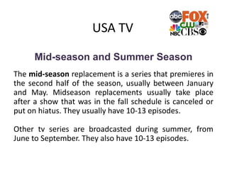 USA TV
Mid-season and Summer Season
The mid-season replacement is a series that premieres in
the second half of the season, usually between January
and May. Midseason replacements usually take place
after a show that was in the fall schedule is canceled or
put on hiatus. They usually have 10-13 episodes.
Other tv series are broadcasted during summer, from
June to September. They also have 10-13 episodes.
 