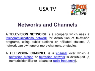 USA TV
Networks and Channels
A TELEVISION NETWORK is a company which uses a
telecommunications network for distribution of television
programs, using public stations or affiliated stations. A
network can own one or more channels, or studios.
A TELEVISION CHANNEL is a channel over which a
television station or television network is distributed (a
numeric identifier or a band or radio frequency).
 