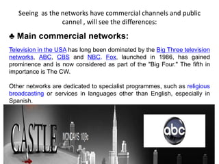 Seeing as the networks have commercial channels and public
cannel , will see the differences:
♣ Main commercial networks:
Television in the USA has long been dominated by the Big Three television
networks, ABC, CBS and NBC. Fox, launched in 1986, has gained
prominence and is now considered as part of the "Big Four." The fifth in
importance is The CW.
Other networks are dedicated to specialist programmes, such as religious
broadcasting or services in languages other than English, especially in
Spanish.
 