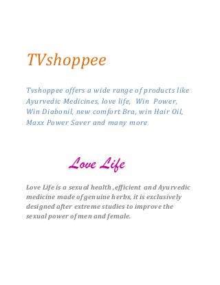 TVshoppee 
Tvshoppee offers a wide range of products like Ayurvedic Medicines, love life, Win Power, Win Diabonil, new comfort Bra, win Hair Oil, Maxx Power Saver and many more. 
Love Life 
Love Life is a sexual health ,efficient and Ayurvedic medicine made of genuine herbs, it is exclusively designed after extreme studies to improve the sexual power of men and female. 
 